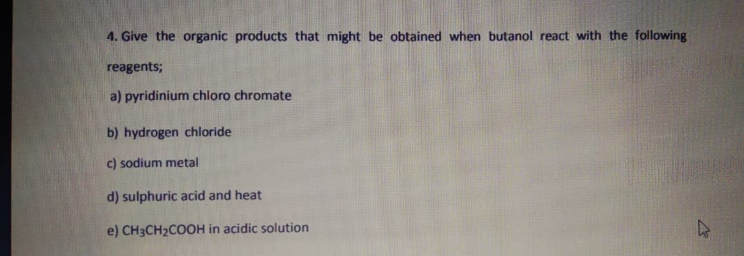 4. Give the organic products that might be obtained when butanol react with the following
reagents;
a) pyridinium chloro chromate
b) hydrogen chloride
c) sodium metal
d) sulphuric acid and heat
e) CH3CH2COOH in acidic solution
