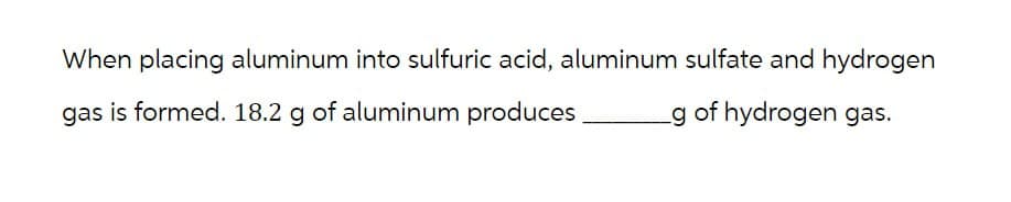 When placing aluminum into sulfuric acid, aluminum sulfate and hydrogen
gas is formed. 18.2 g of aluminum produces
g of hydrogen gas.