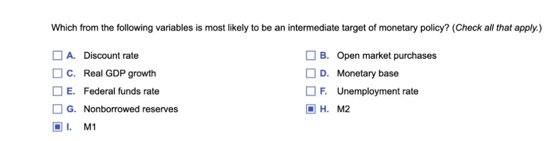 Which from the following variables is most likely to be an intermediate target of monetary policy? (Check all that apply.)
O A. Discount rate
O B. Open market purchases
C. Real GDP growth
O D. Monetary base
O E. Federal funds rate
O F. Unemployment rate
G. Nonborrowed reserves
O H. M2
M1
O O O O O
