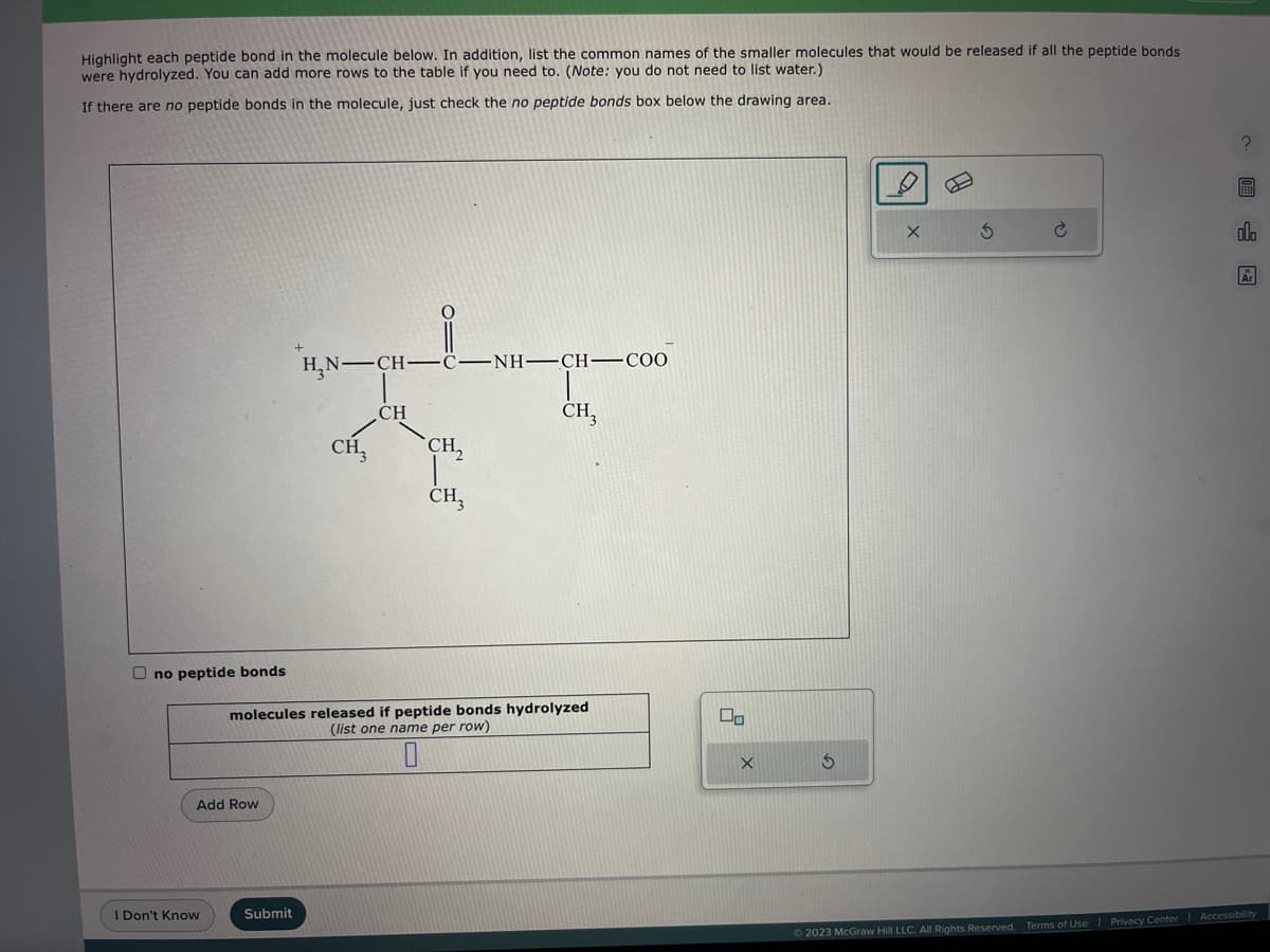 Highlight each peptide bond in the molecule below. In addition, list the common names of the smaller molecules that would be released if all the peptide bonds
were hydrolyzed. You can add more rows to the table if you need to. (Note: you do not need to list water.)
If there are no peptide bonds in the molecule, just check the no peptide bonds box below the drawing area.
Ono peptide bonds
Add Row
I Don't Know
H₂N-C
Submit
CH₂
CH
C–NH–CH—CO0
CH,
CH3
molecules released if peptide bonds hydrolyzed
(list one name per row)
0
CH3
00
X
S
X
3
alo
Ar
© 2023 McGraw Hill LLC. All Rights Reserved. Terms of Use | Privacy Center Accessibility