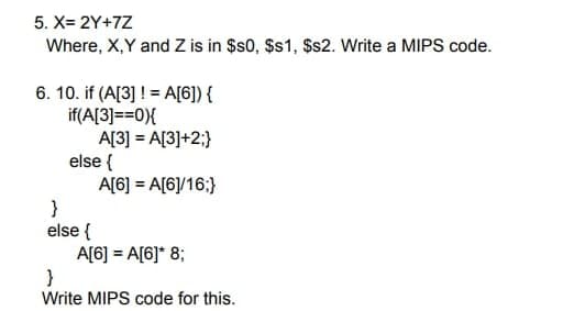 5. X= 2Y+7Z
Where, X,Y and Z is in $s0, $s1, $s2. Write a MIPS code.
6. 10. if (A[3]!= A[6]) {
if(A[3]==0){
A[3] = A[3]+2;}
else {
}
else {
A[6] = A[6]/16;}
A[6] = A[6]* 8;
}
Write MIPS code for this.