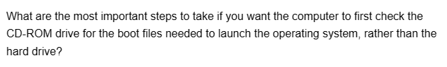 What are the most important steps to take if you want the computer to first check the
CD-ROM drive for the boot files needed to launch the operating system, rather than the
hard drive?