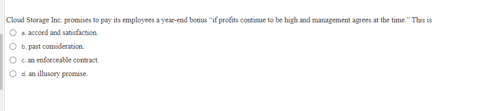 Cloud Storage Inc. promises to pay its employees a year-end bonus "if profits continue to be high and management agrees at the time." This is
a. accord and satisfaction.
b. past consideration.
O c. an enforceable contract.
O d. an illusory promise.