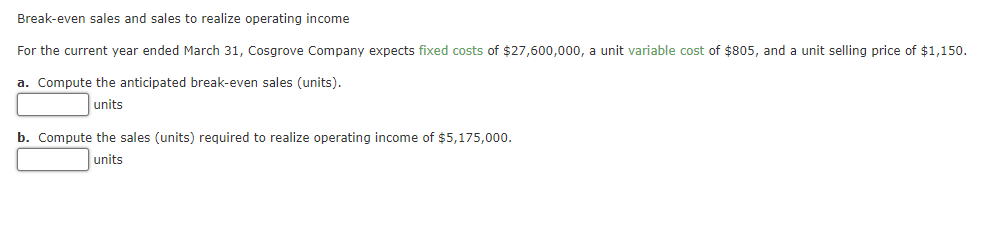 Break-even sales and sales to realize operating income
For the current year ended March 31, Cosgrove Company expects fixed costs of $27,600,000, a unit variable cost of $805, and a unit selling price of $1,150.
a. Compute the anticipated break-even sales (units).
units
b. Compute the sales (units) required to realize operating income of $5,175,000.
units