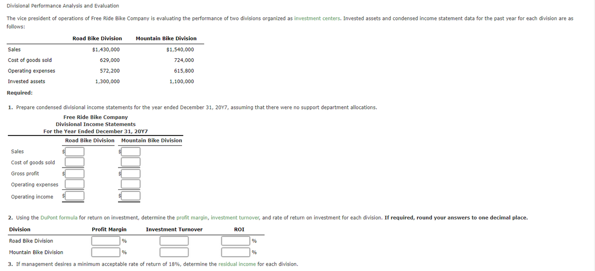 Divisional Performance Analysis and Evaluation
The vice president of operations of Free Ride Bike Company is evaluating the performance of two divisions organized as investment centers. Invested assets and condensed income statement data for the past year for each division are as
follows:
Sales
Cost of goods sold
Operating expenses
Invested assets
Required:
Road Bike Division
$1,430,000
629,000
572,200
1,300,000
Sales
Cost of goods sold
Gross profit
Operating expenses
Operating income
1. Prepare condensed divisional income statements for the year ended December 31, 20Y7, assuming that there were no support department allocations.
Free Ride Bike Company
Divisional Income Statements
For the Year Ended December 31, 20Y7
Mountain Bike Division
$1,540,000
724,000
615,800
1,100,000
Road Bike Division Mountain Bike Division
%
2. Using the DuPont formula for return on investment, determine the profit margin, investment turnover, and rate of return on investment for each division. If required, round your answers to one decimal place.
Division
Profit Margin
Road Bike Division
%
Investment Turnover
ROI
%
Mountain Bike Division
3. If management desires a minimum acceptable rate of return of 18%, determine the residual income for each division.
%