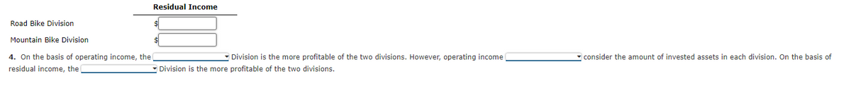 Road Bike Division
Mountain Bike Division
4. On the basis of operating income, the
residual income, the
Residual Income
Division is the more profitable of the two divisions. However, operating income
Division is the more profitable of the two divisions.
consider the amount of invested assets in each division. On the basis of