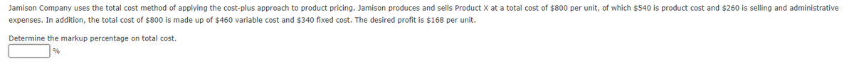 Jamison Company uses the total cost method of applying the cost-plus approach to product pricing. Jamison produces and sells Product X at a total cost of $800 per unit, of which $540 is product cost and $260 is selling and administrative
expenses. In addition, the total cost of $800 is made up of $460 variable cost and $340 fixed cost. The desired profit is $168 per unit.
Determine the markup percentage on total cost.
%