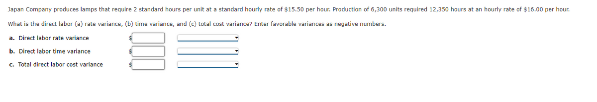 Japan Company produces lamps that require 2 standard hours per unit at a standard hourly rate of $15.50 per hour. Production of 6,300 units required 12,350 hours at an hourly rate of $16.00 per hour.
What is the direct labor (a) rate variance, (b) time variance, and (c) total cost variance? Enter favorable variances as negative numbers.
a. Direct labor rate variance
$
$
b. Direct labor time variance
c. Total direct labor cost variance
$