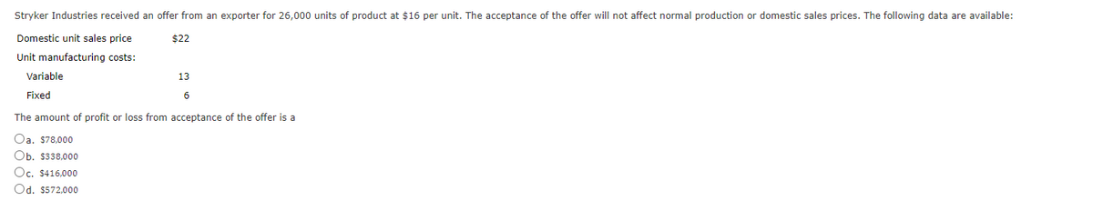 Stryker Industries received an offer from an exporter for 26,000 units of product at $16 per unit. The acceptance of the offer will not affect normal production or domestic sales prices. The following data are available:
Domestic unit sales price
$22
Unit manufacturing costs:
Variable
Fixed
13
6
The amount of profit or loss from acceptance of the offer is a
Oa. $78,000
Ob. $338,000
Oc. $416,000
Od. $572,000