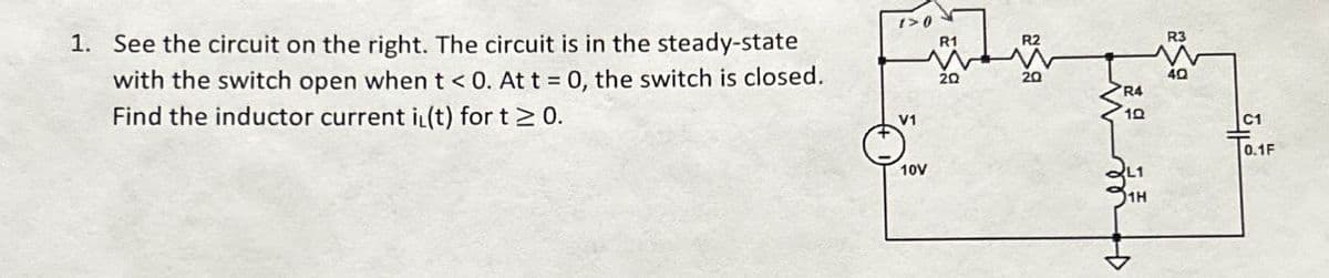 1. See the circuit on the right. The circuit is in the steady-state
with the switch open when t<0. At t = 0, the switch is closed.
Find the inductor current i(t) for t≥ 0.
1>0
R1
R2
R3
40
R4
10
V1
C1
0.1F
10V
L1
1H
م