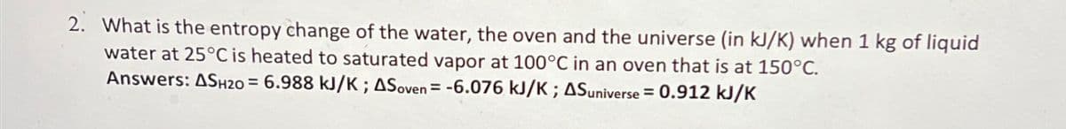 2. What is the entropy change of the water, the oven and the universe (in kJ/K) when 1 kg of liquid
water at 25°C is heated to saturated vapor at 100°C in an oven that is at 150°C.
Answers: ASH20 = 6.988 kJ/K; ASoven = -6.076 kJ/K; AS universe = 0.912 kJ/K