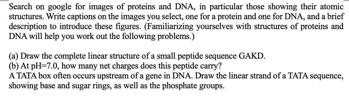 Search on google for images of proteins and DNA, in particular those showing their atomic
structures. Write captions on the images you select, one for a protein and one for DNA, and a brief
description to introduce these figures. (Familiarizing yourselves with structures of proteins and
DNA will help you work out the following problems.)
(a) Draw the complete linear structure of a small peptide sequence GAKD.
(b) At pH=7.0, how many net charges does this peptide carry?
A TATA box often occurs upstream of a gene in DNA. Draw the linear strand of a TATA sequence,
showing base and sugar rings, as well as the phosphate groups.