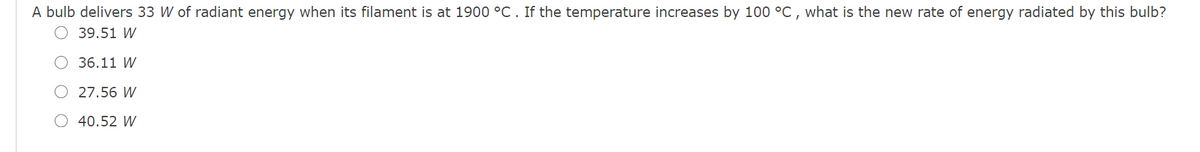 A bulb delivers 33 W of radiant energy when its filament is at 1900 °C . If the temperature increases by 100 °C , what is the new rate of energy radiated by this bulb?
O 39.51 W
36.11 W
O 27.56 W
O 40.52 W
