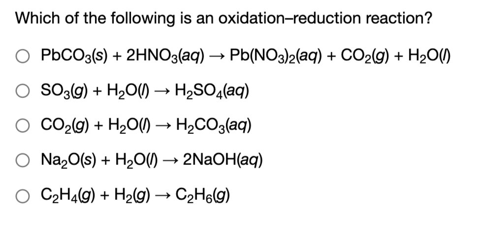 Which of the following is an oxidation-reduction reaction?
O PBCO3(s) + 2HNO3(aq) → Pb(NO3)2(aq) + CO2(g) + H2O()
O So3g) + H2O()
H2SO«(aq)
O CO29) + H2O() → H2CO3(aq)
O Na20(s) + H20) → 2NAOH(aq)
O C2H4(g) + H2(g) → C2H6lg)

