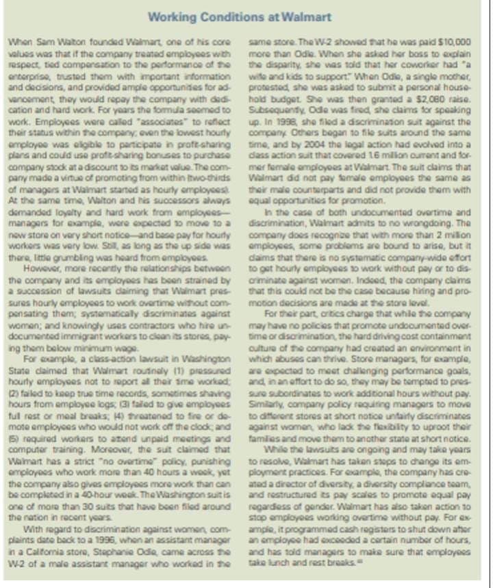 Working Conditions at Walmart
When Sam Walton founded Walmart, one of his core
values was that if the company treated employees with
respect, tied compensation to the performance of the
enterprise, trusted them with important information
and decisions, and provided ample opportunities for ad-
vancement, they would repay the company with dad
cation and hard work. For years the formula seemed to
work. Employees were called "associates" to reflect
their status within the company, even the lowest hourly
employee was eligible to participate in proft-sharing
plans and could use profit sharing bonuses to purchase
company stock at a discount to its market value. The com-
pany made a virtue of promoting from within two-thirds
of managers at Walmart started as hourly employees
At the same time, Walton and his successors always
demanded loyalty and hard work from employees-
managers for example, were expected to move to a
new store on very short notice and base pay for hourly
workers was very low. Still, as long as the up side was
there, little grumbling was heard from employees.
However, more recently the relationships between
the company and its employees has been strained by
a succession of lawsuits claiming that Walmart pres
sures hourly employees to work overtime without com
pensating them; systematically discriminates against
women; and knowingly uses contractors who hire un-
documented immigrant workers to clean its stores, pay-
ing them below minimum wage
For example, a class-action lawsuit in Washington
State claimed that Walmart routinely (1) pressured
hourly employees not to report all their sme worked
(2) failed to keep true time records, sometimes shaving
hours from employee logs (3) failed to give employees
full rest or meal breaks; 4) threatened to fire or de-
mote employees who would not work off the clock; and
(5) required workers to atend unpaid meetings and
computer training. Moreover, the suit claimed that
Walmart has a strict "no overtime" policy, punishing
employees who work more than 40 hours a wook, yet
the company also gives employees more work than can
be completed in a 40-hour week. The Washington suit is
one of more than 30 suits that have been filed around
the nation in recent years.
With regard to discrimination against women, com
plaints date back to a 1996, when an assistant manager
in a California store, Stephanie Odie, came across the
W-2 of a male assistant manager who worked in the
same store. The W-2 showed that he was paid $10,000
more than Odle. When she asked her boss to explain
the disparity, she was told that her coworker had "a
wife and kids to support When Odle, a single mother,
protested, she was asked to submit a personal house-
hold budget. She was then granted a $2,080 raise.
Subsequently, Ode was fired, she claims for speaking
up. In 1998, she filed a discrimination suit against the
company Others began to file suits around the same
time, and by 2004 the legal action had evolved into a
dass action suit that covered 16 million current and for
mer female employees at Walmart. The suit claims that
Walmart did not pay female employees the same as
their male counterparts and did not provide them with
equal opportunities for promotion.
in the case of both undocumented overtime and
discrimination, Walmart admits to no wrongdoing. The
company does recognize that with more than 2 million
employees, some problems are bound to arise, but it
daims that there is no systematic company-wide effort
to get hourly employees to work without pay or to dis
criminate against women. Indeed, the company claims
that this could not be the case because hiring and pro-
motion decisions are made at the store level.
For their part, critics charge that while the company
may have no policies that promote undocumented over-
time or discrimination, the hard driving cost containment
culture of the company had created an environment in
which abuses can thrive. Store managers, for example,
are expected to meet challenging performance goals,
and in an effort to do so, they may be tempted to pres-
sure subordinates to work additional hours without pay.
Similarly, company policy requiring managers to move
to different stores at short notice unfairty discriminates
against women, who lack the flexibility to uproot their
families and move them to another state at short notice.
While the lawsuits are ongoing and may take years
to resolve, Walmart has taken steps to change its em-
ployment practices. For example, the company has cre
ated a director of diversity, a diversity compliance team,
and restructured its pay scales to promote equal pay
regardless of gender. Walmart has also taken action to
stop employees working overtime without pay. For ex
ample, it programmed cash registers to shut down after
an employee had exceeded a certain number of hours,
and has told managers to make sure that employees
take lunch and rest breaks.