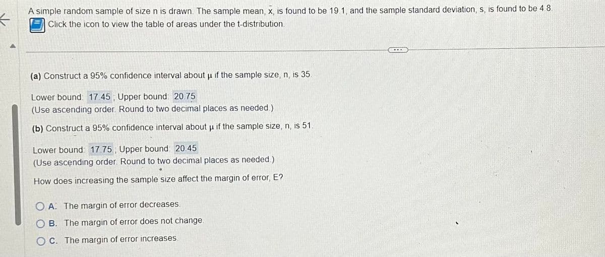 ←
A simple random sample of size n is drawn. The sample mean, x, is found to be 19.1, and the sample standard deviation, s, is found to be 48.
Click the icon to view the table of areas under the t-distribution.
(a) Construct a 95% confidence interval about μ if the sample size, n, is 35.
Lower bound: 17 45; Upper bound: 20.75
(Use ascending order. Round to two decimal places as needed)
(b) Construct a 95% confidence interval about µ if the sample size, n, is 51.
Lower bound: 17.75, Upper bound: 20.45
(Use ascending order. Round to two decimal places as needed.)
How does increasing the sample size affect the margin of error, E?
OA: The margin of error decreases
OB. The margin of error does not change
OC. The margin of error increases