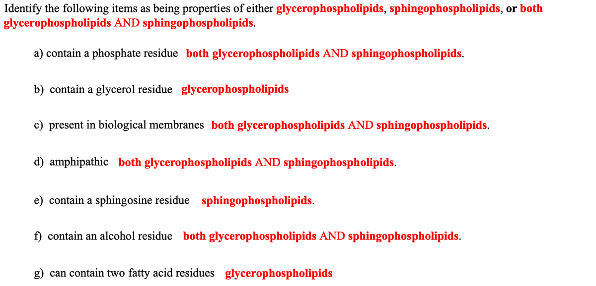 Identify the following items as being properties of either glycerophospholipids, sphingophospholipids, or both
glycerophospholipids AND sphingophospholipids.
a) contain a phosphate residue both glycerophospholipids AND sphingophospholipids.
b) contain a glycerol residue glycerophospholipids
c) present in biological membranes both glycerophospholipids AND sphingophospholipids.
d) amphipathic both glycerophospholipids AND sphingophospholipids.
e) contain a sphingosine residue sphingophospholipids.
f) contain an alcohol residue both glycerophospholipids AND sphingophospholipids.
g) can contain two fatty acid residues glycerophospholipids