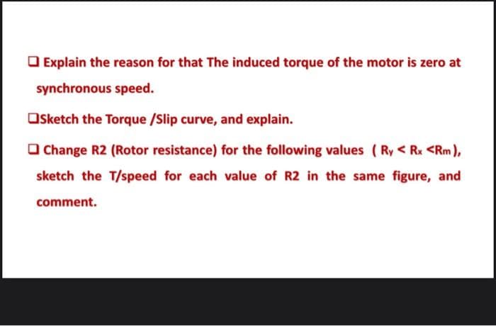 O Explain the reason for that The induced torque of the motor is zero at
synchronous speed.
Osketch the Torque /Slip curve, and explain.
O Change R2 (Rotor resistance) for the following values ( Ry < Rx <Rm),
sketch the T/speed for each value of R2 in the same figure, and
comment.
