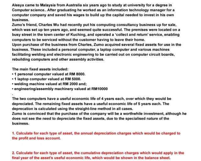Alesya came to Malaysia from Australia six years ago to study at university for a degree in
Computer science.. After graduating he worked as an information technology manager for a
computer company and saved his wages to build up the capital needed to invest in his own
business.
Zumo's friend, Charles Wu had recently put his computing consultancy business up for sale,
which was set up ten years ago, and seemed quite successful. The premises were located on a
busy street in the town center of Kuching, and operated a 'collect and return' service, enabling
computers to be serviced without the customer having to leave their home.
Upon purchase of the business from Charles, Zumo acquired several fixed assets for use in the
business. These included a personal computer, a laptop computer and various machines
facilitating welding and electronic engineering to be carried out on computer circuit boards,
rebuilding computers and other assembly activities.
The main fixed assets included:
• 1 personal computer valued at RM 8000.
• 1 laptop computer valued at RM 5000.
• welding machine valued at RM 2000 and;
• engineering/assembly machinery valued at RM10000
The two computers have a useful economic life of 4 years each, over which they would be
depreciated. The remaining fixed assets have a useful economic life of 5 years each. The
deprecation is calculated using the straight-line method in all cases.
Zumo is convinced that the purchase of the company will be a worthwhile investment, although he
does not see the need to depreciate the fixed assets, due to the specialised nature of the
business.
1. Calculate for each type of asset, the annual depreciation charges which would be charged to
the profit and loss account.
2. Calculate for each type of asset, the cumulative depreciation charges which would apply in the
final year of the asset's useful economic life, which would be shown in the balance sheet.