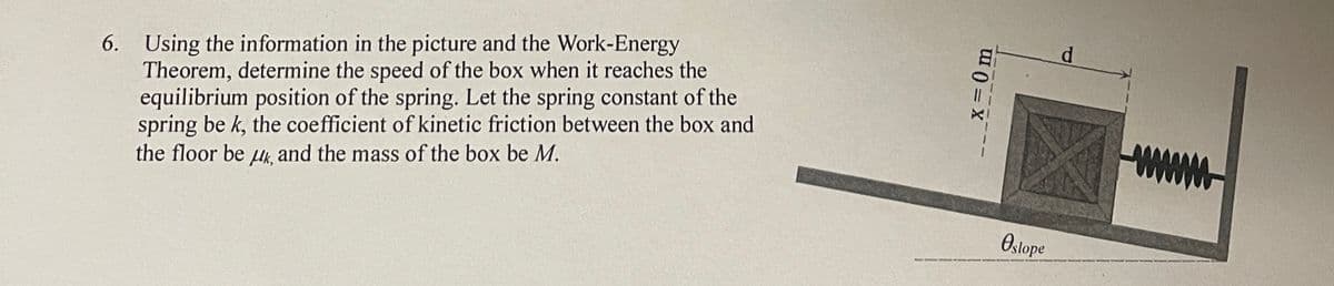 6. Using the information in the picture and the Work-Energy
Theorem, determine the speed of the box when it reaches the
equilibrium position of the spring. Let the spring constant of the
spring be k, the coefficient of kinetic friction between the box and
the floor be μk, and the mass of the box be M.
x = 0 m
Ostope
d