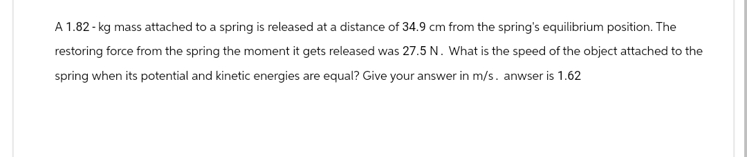 A 1.82-kg mass attached to a spring is released at a distance of 34.9 cm from the spring's equilibrium position. The
restoring force from the spring the moment it gets released was 27.5 N. What is the speed of the object attached to the
spring when its potential and kinetic energies are equal? Give your answer in m/s. anwser is 1.62