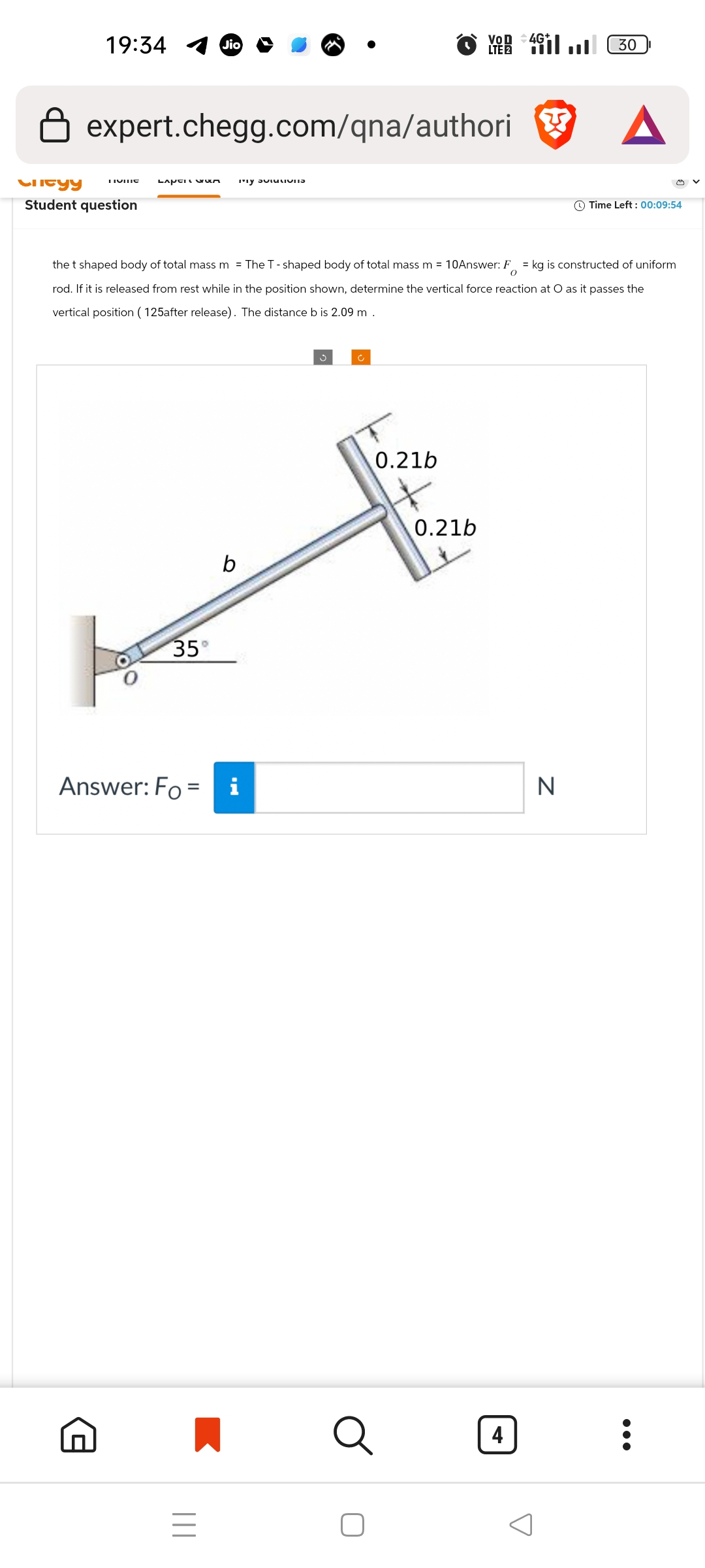 19:34
Jio
VOD 4G
expert.chegg.com/qna/authori
LIVING
Lapen wum
"y བཔ་ས་Iv་་ཐ
Clityy
Student question
30
A
Time Left: 00:09:54
the t shaped body of total mass m = The T-shaped body of total mass m = 10Answer: F = kg is constructed of uniform
rod. If it is released from rest while in the position shown, determine the vertical force reaction at O as it passes the
vertical position (125after release). The distance b is 2.09 m.
35°
b
ف
c
0.21b
0.21b
Answer: Fo= i
N
=
|||
Q
4
✓