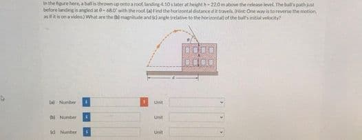 In the figure here, a ball is thrown up onto a root landing 4.10slater at heighth22.0mabove the releane level. The ball's path just
before landing is angled at 0-68.0with the roof. (a) Find the horizontal distancedit travels Hint One way is toreverse the motion
as ifit is on a videa) What are the (b) magnitude and (c)angle trelative to the horirontall of the bals initial velocity?
(al Number
Unit
Unit
bi Nomber
Unit
id Number

