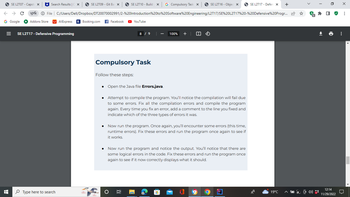 Search Results |CX| SE L2T09 - Git Ba X
SE L2T07 - Capst X
← → C VZN Ⓒ File C:/Users/Dell/Dropbox/DT20070002991/2-%20Introduction%20to%20Software%20Engineering/L2T17/SE%20L2T17%20-%20Defensive%20Progr...
G Google
I
Addons Store
SE L2T17 - Defensive Programming
Type here to search
AliExpress B. Booking.com Facebook ► YouTube
SE L2T10 - Build X G Compulsory Task X
Compulsory Task
Follow these steps:
8 / 9
Open the Java file Errors.java.
O
100% + @
• Attempt to compile the program. You'll notice the compilation will fail due
to some errors. Fix all the compilation errors and compile the program
again. Every time you fix an error, add a comment to the line you fixed and
indicate which of the three types of errors it was.
6:
SE L2T16 - Objec X
Now run the program. Once again, you'll encounter some errors (this time,
runtime errors). Fix these errors and run the program once again to see if
it works.
• Now run the program and notice the output. You'll notice that there are
some logical errors in the code. Fix these errors and run the program once
again to see if it now correctly displays what it should.
IJ
SE L2T17 - Defen X
88
19°C
+
☆
4
4)
12:14
11/29/2022
⠀
X
:
□