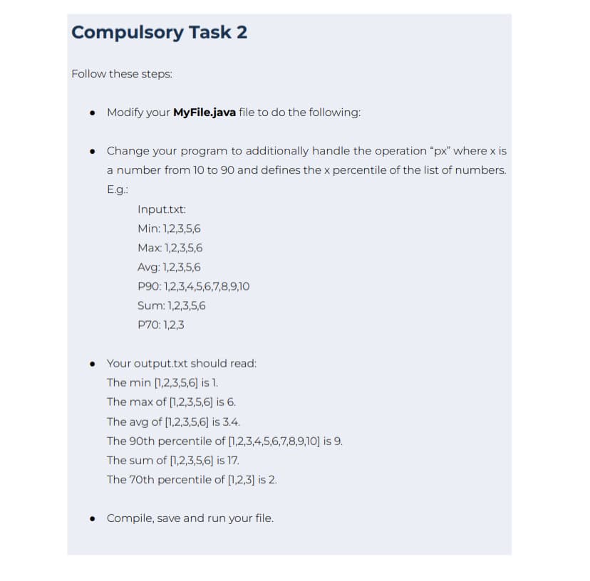 Compulsory Task 2
Follow these steps:
• Modify your MyFile.java file to do the following:
• Change your program to additionally handle the operation "px" where x is
a number from 10 to 90 and defines the x percentile of the list of numbers.
E.g.:
Input.txt:
Min: 1,2,3,5,6
Max: 1,2,3,5,6
Avg: 1,2,3,5,6
P90: 1,2,3,4,5,6,7,8,9,10
Sum: 1,2,3,5,6
P70: 1,2,3
Your output.txt should read:
The min [1,2,3,5,6] is 1.
The max of [1,2,3,5,6] is 6.
The avg of [1,2,3,5,6] is 3.4.
The 90th percentile of [1,2,3,4,5,6,7,8,9,10] is 9.
The sum of [1,2,3,5,6] is 17.
The 70th percentile of [1,2,3] is 2.
• Compile, save and run your file.