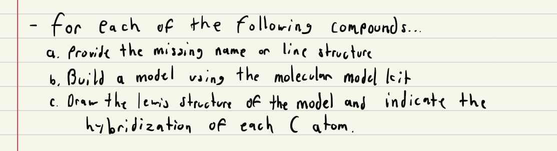 for each of the following compounds...
a. Provide the missing name
line structure
b. Build a model using the molecular model kit
c. Draw the lewis structure of the model and indicate the
hybridization of each ( atom.
or