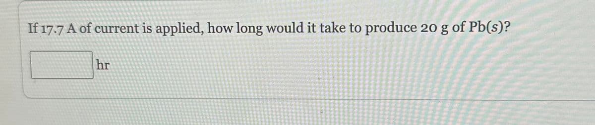 If 17.7 A of current is applied, how long would it take to produce 20 g of Pb(s)?
hr