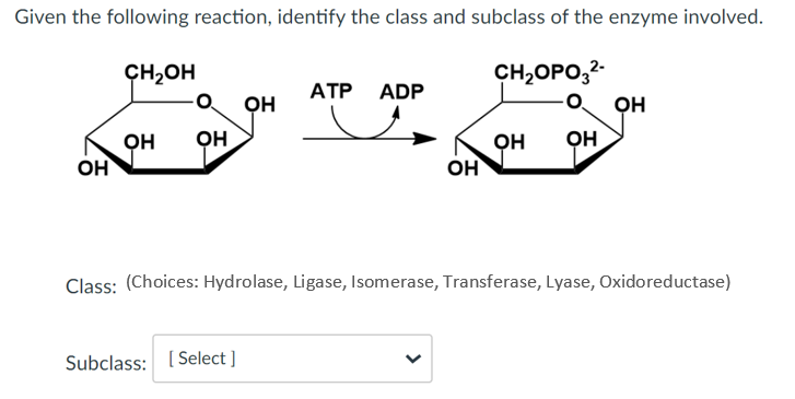 Given the following reaction, identify the class and subclass of the enzyme involved.
ÇH,OH
CH2OPO,2-
ATP ADP
он
он
он
он
он
он
он
он
앤
Class: (Choices: Hydrolase, Ligase, Isomerase, Transferase, Lyase, Oxidoreductase)
Subclass: ( Select ]
