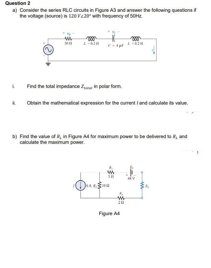 Question 2
a) Consider the series RLC circuits in Figure A3 and answer the following questions if
the voltage (source) is 120 V220° with frequency of 50HZ.
30 N
L-0.2 H
C = 4 µF L=0.2 H
i.
Find the total impedance Ztotal in polar form.
ii.
Obtain the mathematical expression for the current / and calculate its value.
b) Find the value of R, in Figure A4 for maximum power to be delivered to R, and
calculate the maximum power.
R
30
68 V
6A R100
Figure A4
