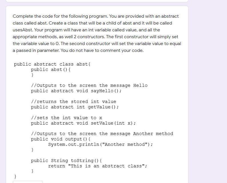 Complete the code for the following program. You are provided with an abstract
class called abst. Create a class that will be a child of abst and it will be called
usesAbst. Your program will have an int variable called value, and all the
appropriate methods, as well 2 constructors. The first constructor will simply set
the variable value to 0. The second constructor will set the variable value to equal
a passed in parameter. You do not have to comment your code.
public abstract class abst{
public abst () {
}
//Outputs to the screen the message Hello
public abstract void sayHello ();
//returns the stored int value
public abstract int getValue ();
//sets the int value to x
public abstract void setValue (int x);
//Outputs to the screen the message Another method
public void output () {
System.out.println("Another method");
public String tostring () {
return "This is an abstract class";
}
