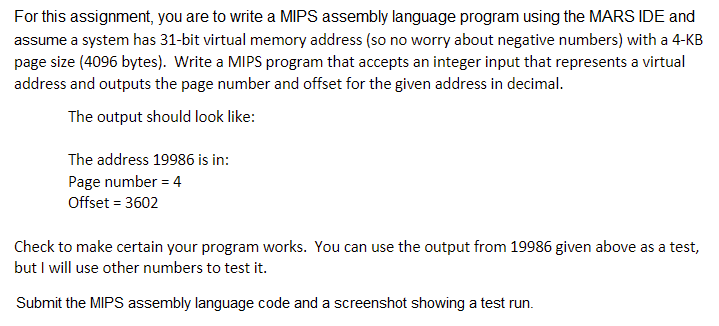 For this assignment, you are to write a MIPS assembly language program using the MARS IDE and
assume a system has 31-bit virtual memory address (so no worry about negative numbers) with a 4-KB
page size (4096 bytes). Write a MIPS program that accepts an integer input that represents a virtual
address and outputs the page number and offset for the given address in decimal.
The output should look like:
The address 19986 is in:
Page number = 4
Offset = 3602
Check to make certain your program works. You can use the output from 19986 given above as a test,
but I will use other numbers to test it.
Submit the MIPS assembly language code and a screenshot showing a test run.
