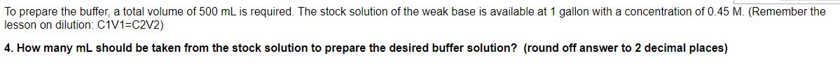 To prepare the buffer, a total volume of 500 mL is required. The stock solution of the weak base is available at 1 gallon with a concentration of 0.45 M. (Remember the
lesson on dilution: C1V1=C2V2)
4. How many mL should be taken from the stock solution to prepare the desired buffer solution? (round off answer to 2 decimal places)
