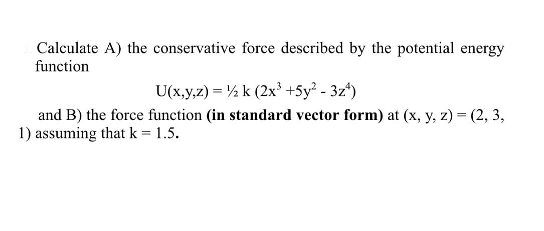 Calculate A) the conservative force described by the potential energy
function
U(x,y,z) = ½ k (2x³ +5y²-3z¹)
and B) the force function (in standard vector form) at (x, y, z) = (2, 3,
1) assuming that k = 1.5.