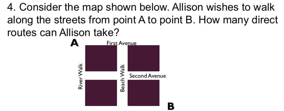 4. Consider the map shown below. Allison wishes to walk
along the streets from point A to point B. How many direct
routes can Allison take?
A
First Avenue
Second Avenue
River Walk
Beach Walk
B
