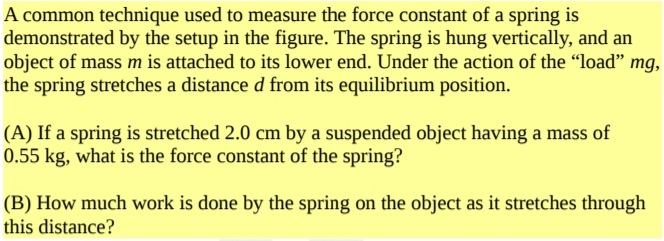 A common technique used to measure the force constant of a spring is
demonstrated by the setup in the figure. The spring is hung vertically, and an
object of mass m is attached to its lower end. Under the action of the "load" mg,
the spring stretches a distance d from its equilibrium position.
(A) If a spring is stretched 2.0 cm by a suspended object having a mass of
0.55 kg, what is the force constant of the spring?
(B) How much work is done by the spring on the object as it stretches through
this distance?
