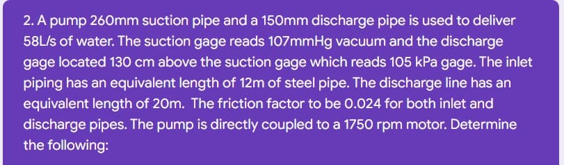 2. A pump 260mm suction pipe and a 150mm discharge pipe is used to deliver
58L/s of water. The suction gage reads 107mmHg vacuum and the discharge
gage located 130 cm above the suction gage which reads 105 kPa gage. The inlet
piping has an equivalent length of 12m of steel pipe. The discharge line has an
equivalent length of 20m. The friction factor to be 0.024 for both inlet and
discharge pipes. The pump is directly coupled to a 1750 rpm motor. Determine
the following:
