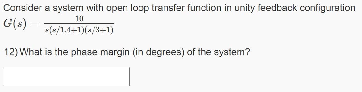 Consider a system with open loop transfer function in unity feedback configuration
10
G(s) =
s(s/1.4+1)(8/3+1)
12) What is the phase margin (in degrees) of the system?
