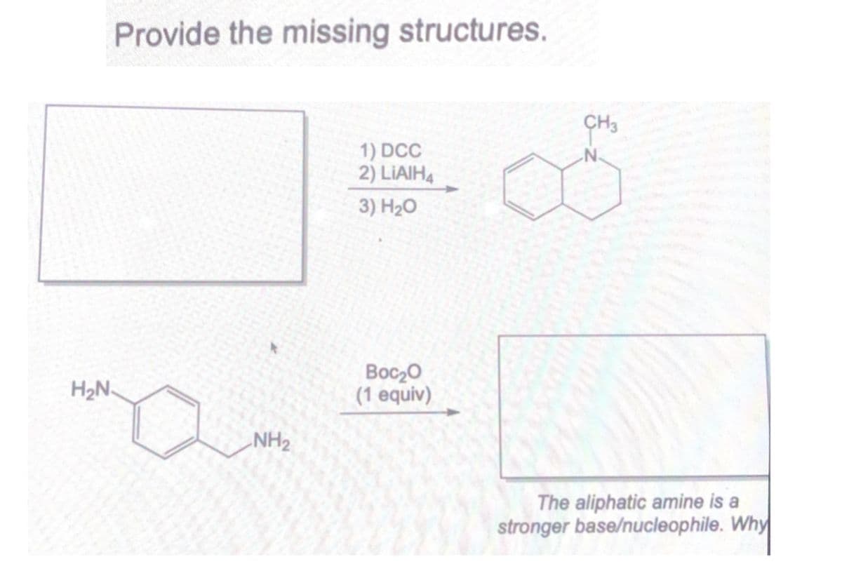 H₂N
Provide the missing structures.
NH2
CH3
1) DCC
N.
2) LIAIH
3) H₂O
Boc₂O
(1 equiv)
The aliphatic amine is a
stronger base/nucleophile. Why