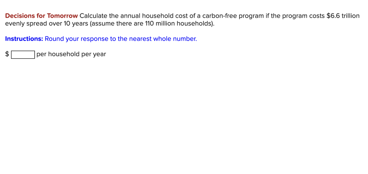 Decisions for Tomorrow Calculate the annual household cost of a carbon-free program if the program costs $6.6 trillion
evenly spread over 10 years (assume there are 110 million households).
Instructions: Round your response to the nearest whole number.
$1
per household per year
%24

