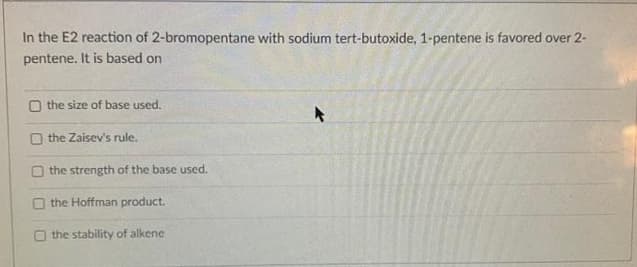 In the E2 reaction of 2-bromopentane with sodium tert-butoxide, 1-pentene is favored over 2-
pentene. It is based on
O the size of base used.
O the Zaisev's rule.
O the strength of the base used.
O the Hoffman product.
O the stability of alkene
