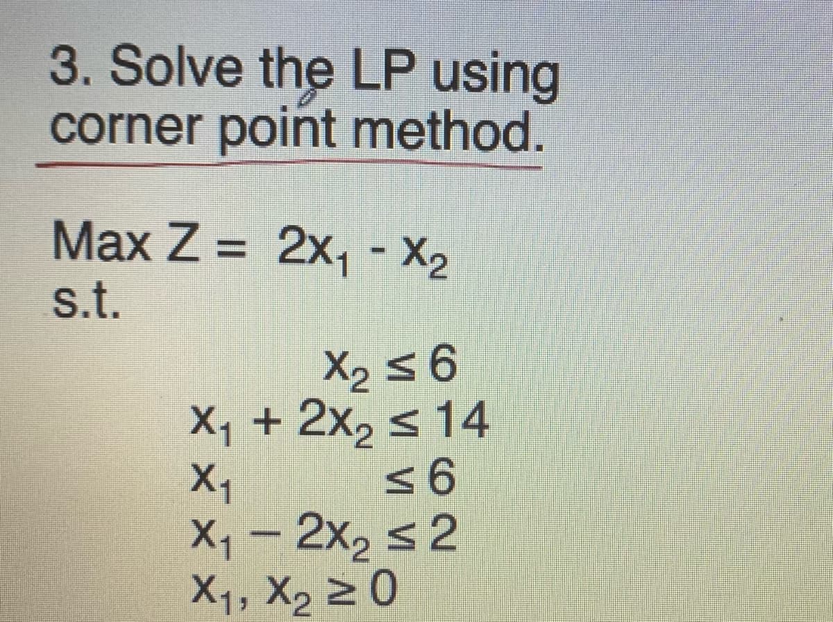 3. Solve the LP using
corner point method.
Max Z = 2x₁ - X₂
s.t.
X₂ ≤ 6
X₁ + 2x₂ ≤ 14
≤ 6
X₁
X₁ - 2x₂ ≤2
X₁, X₂ 20