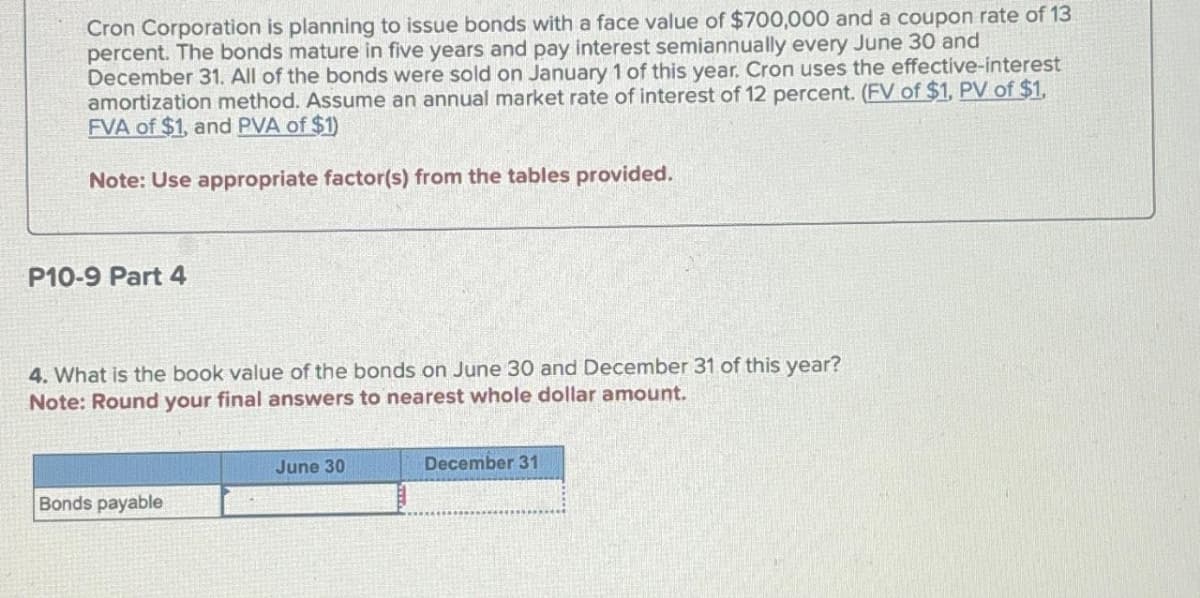 Cron Corporation is planning to issue bonds with a face value of $700,000 and a coupon rate of 13
percent. The bonds mature in five years and pay interest semiannually every June 30 and
December 31. All of the bonds were sold on January 1 of this year. Cron uses the effective-interest
amortization method. Assume an annual market rate of interest of 12 percent. (FV of $1, PV of $1,
FVA of $1, and PVA of $1)
Note: Use appropriate factor(s) from the tables provided.
P10-9 Part 4
4. What is the book value of the bonds on June 30 and December 31 of this year?
Note: Round your final answers to nearest whole dollar amount.
Bonds payable
June 30
December 31