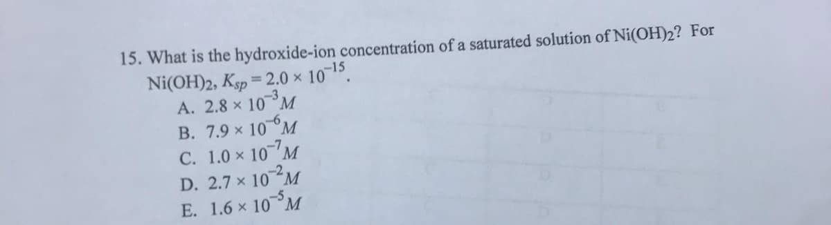 15. What is the hydroxide-ion concentration of a saturated solution of Ni(OH)2? For
Ni(OH)2, Ksp = 2.0 × 10 15.
A. 2.8 x 10M
B. 7.9 x 10 M
C. 1.0 x 10 M
D. 2.7 x 10 M
E. 1.6 x 10 M
