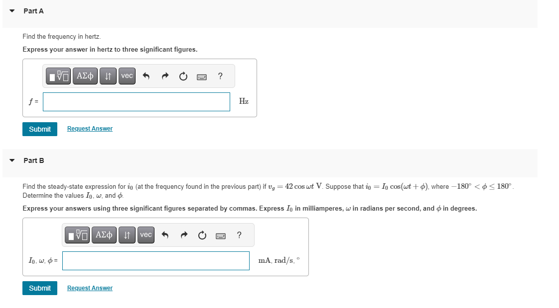 Part A
Find the frequency in hertz.
Express your answer in hertz to three significant figures.
f=
Submit
Part B
VAΣo↓vec
Io, w, p=
Submit
Request Answer
Find the steady-state expression for ż (at the frequency found in the previous part) if v = 42 cos wt V. Suppose that i = In cos(wt +), where -180° < $ ≤180°.
Determine the values Io, w, and p.
Express your answers using three significant figures separated by commas. Express Io in milliamperes, w in radians per second, and in degrees.
IVE ΑΣΦ
Request Answer
?
vec
Hz
?
ma, rad/s, º