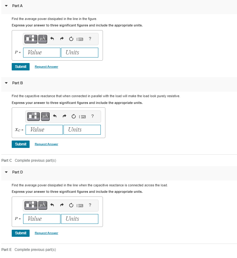 Part A
Find the average power dissipated in the line in the figure.
Express your answer to three significant figures and include the appropriate units.
P = Value
Submit
Part B
Xc=
Request Answer
Find the capacitive reactance that when connected in parallel with the load will make the load look purely resistive.
Express your answer to three significant figures and include the appropriate units.
Part D
Submit Request Answer
HA
Value
Part C Complete previous part(s)
Submit
P = Value
μÃ
Units
Find the average power dissipated in the line when the capacitive reactance is connected across the load.
Express your answer to three significant figures and include the appropriate units.
Request Answer
Part E Complete previous part(s)
Units
?
Units
?
?