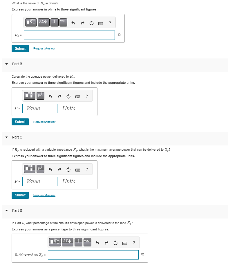 What is the value of R, in ohms?
Express your answer in ohms to three significant figures.
R₂ =
Submit
Part B
Part C
IVE] ΑΣΦΗ Π
P= Value
Request Answer
Calculate the average power delivered to Ro
Express your answer to three significant figures and include the appropriate units.
Submit Request Answer
P =
Submit
μÅ
Part D
Value
vec
If R, is replaced with a variable impedance Zo, what is the maximum average power that can be delivered to Z₂?
Express your answer to three significant figures and include the appropriate units.
Request Answer
Units
% delivered to Z₂ =
ISIC] ?
Units
?
52
?
In Part C, what percentage of the circuit's developed power is delivered to the load Z₂?
Express your answer as a percentage to three significant figures.
ΠΙΑΣΦΩvec
P ?
AP